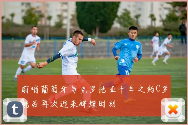 前哨葡萄牙与克罗地亚十年之约C罗能否再次迎来辉煌时刻