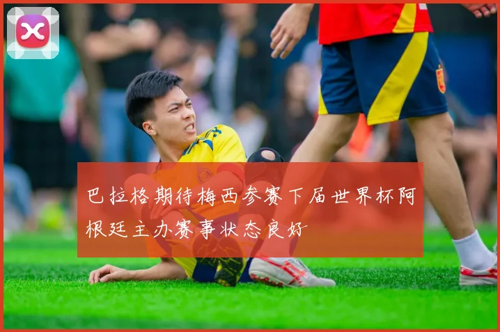 巴拉格期待梅西参赛下届世界杯阿根廷主办赛事状态良好