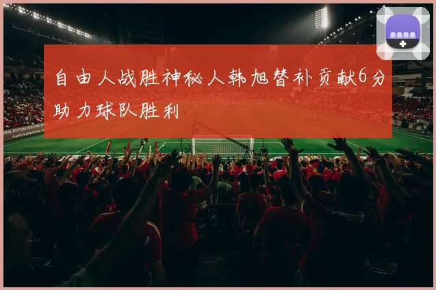 自由人战胜神秘人韩旭替补贡献6分助力球队胜利