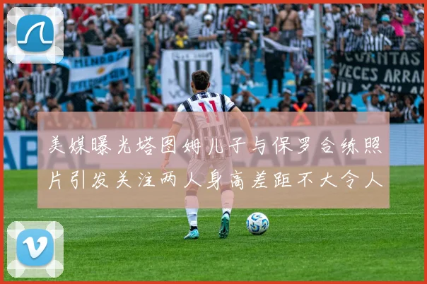 美媒曝光塔图姆儿子与保罗合练照片引发关注两人身高差距不大令人惊讶