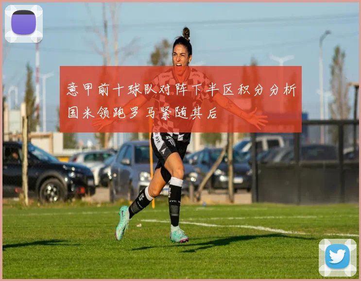 意甲前十球队对阵下半区积分分析国米领跑罗马紧随其后