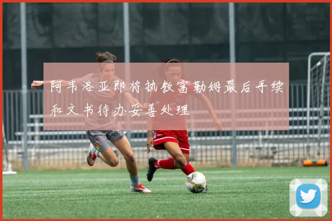 阿韦洛亚即将执教富勒姆最后手续和文书待办妥善处理