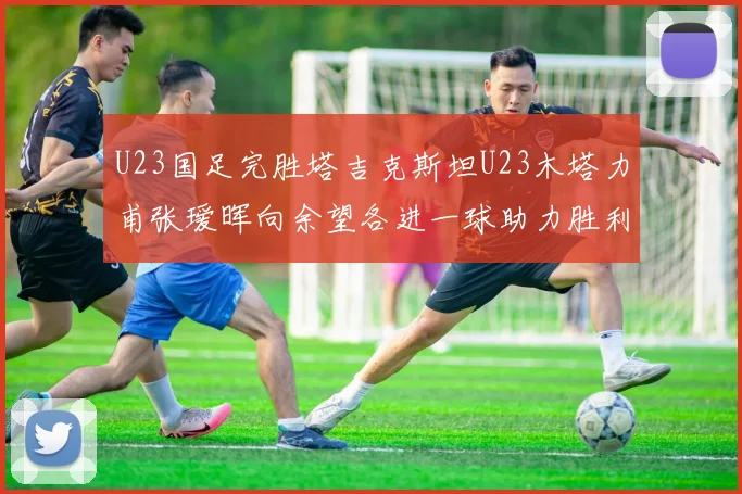 U23国足完胜塔吉克斯坦U23木塔力甫张瑷晖向余望各进一球助力胜利