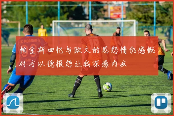 帕金斯回忆与欧文的恩怨情仇感慨对方以德报怨让我深感内疚