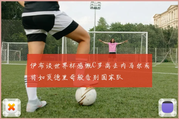 伊布谈世界杯感慨C罗离去内马尔或将如莫德里奇般告别国家队