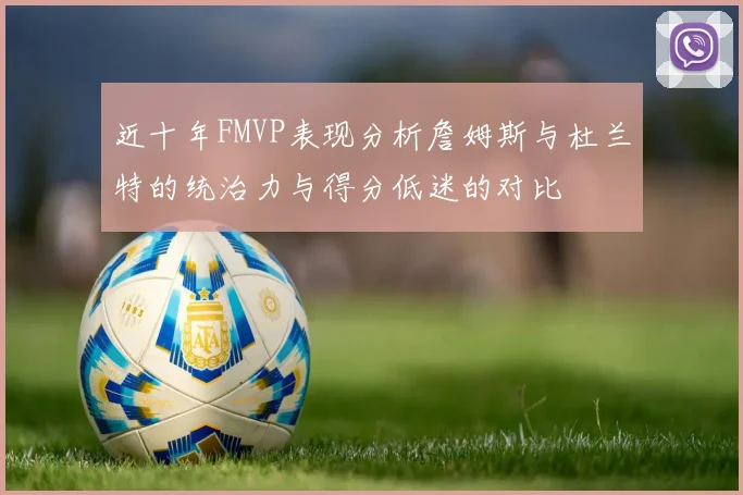 近十年FMVP表现分析詹姆斯与杜兰特的统治力与得分低迷的对比