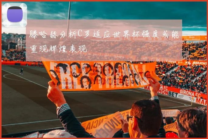 滕哈赫分析C罗适应世界杯强度或能重现辉煌表现