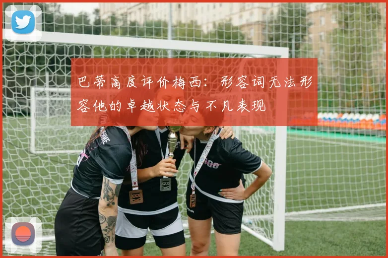 巴蒂高度评价梅西：形容词无法形容他的卓越状态与不凡表现