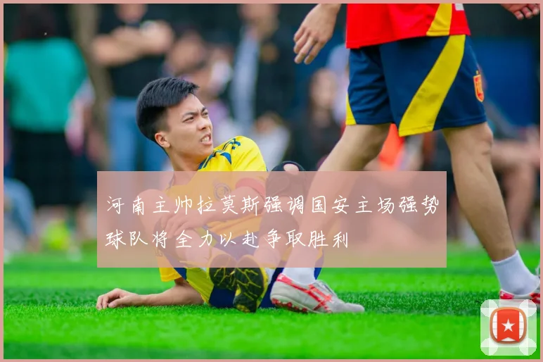 河南主帅拉莫斯强调国安主场强势球队将全力以赴争取胜利