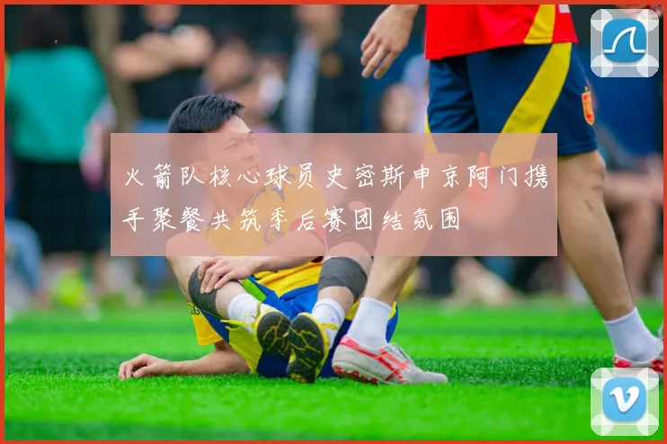 火箭队核心球员史密斯申京阿门携手聚餐共筑季后赛团结氛围