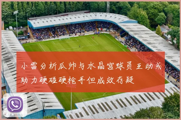 小雷分析瓜帅与水晶宫球员互动或助力硬碰硬枪手但成效存疑