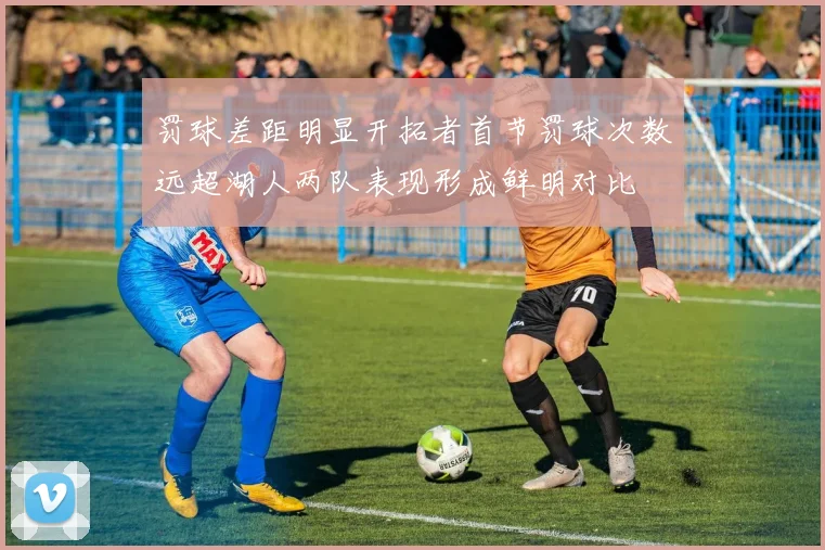 罚球差距明显开拓者首节罚球次数远超湖人两队表现形成鲜明对比