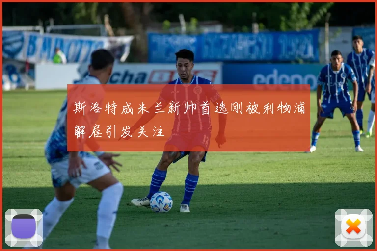斯洛特成米兰新帅首选刚被利物浦解雇引发关注