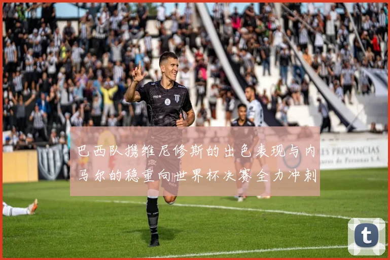 巴西队携维尼修斯的出色表现与内马尔的稳重向世界杯决赛全力冲刺