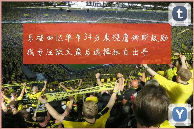 乐福回忆单节34分表现詹姆斯鼓励我专注欧文最后选择独自出手