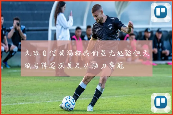 文班自信满满称我们虽无经验但天赋与阵容深度足以助力争冠
