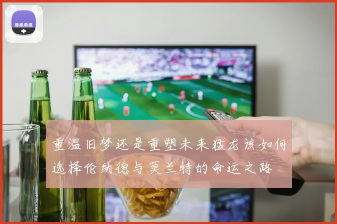 重温旧梦还是重塑未来猛龙该如何选择伦纳德与莫兰特的命运之路