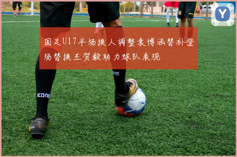 国足U17半场换人调整袁博涵替补登场替换王贺毅助力球队表现