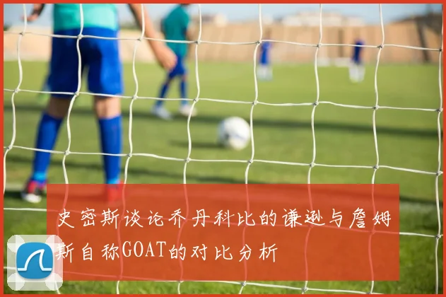 史密斯谈论乔丹科比的谦逊与詹姆斯自称GOAT的对比分析