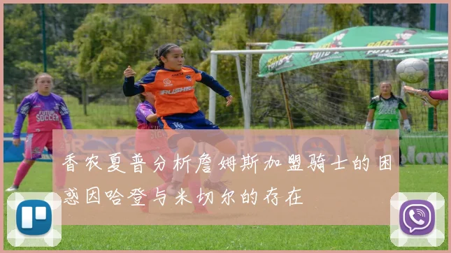 香农夏普分析詹姆斯加盟骑士的困惑因哈登与米切尔的存在