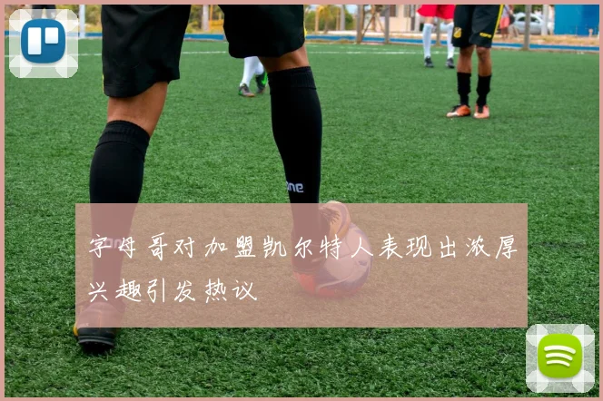 字母哥对加盟凯尔特人表现出浓厚兴趣引发热议