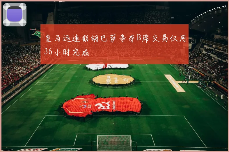 皇马迅速截胡巴萨争夺B席交易仅用36小时完成