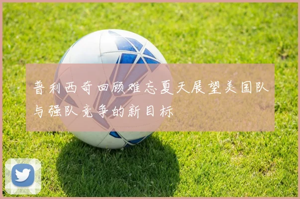 普利西奇回顾难忘夏天展望美国队与强队竞争的新目标