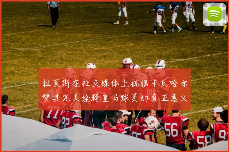 拉莫斯在社交媒体上祝福卡瓦哈尔赞其完美诠释皇马球员的真正意义