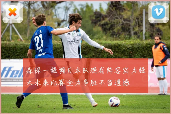 森保一强调日本队现有阵容实力强大未来比赛全力争胜不留遗憾
