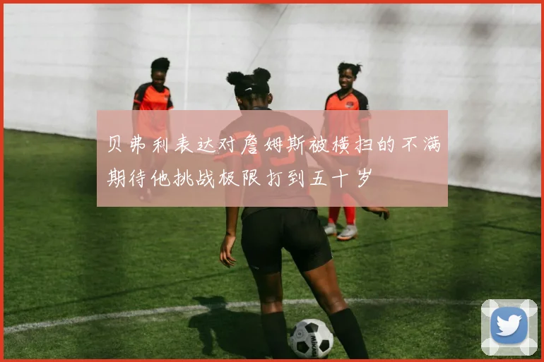 贝弗利表达对詹姆斯被横扫的不满期待他挑战极限打到五十岁