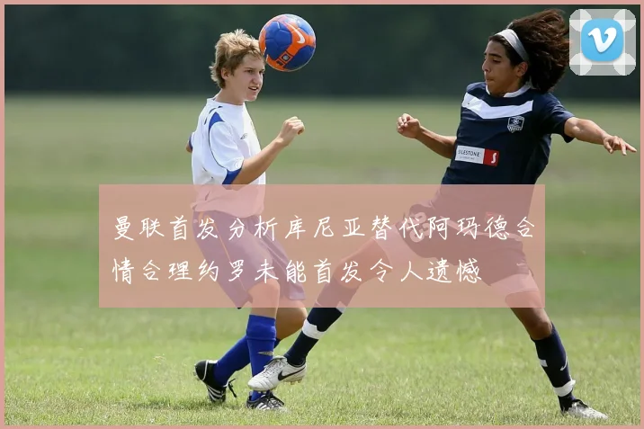 曼联首发分析库尼亚替代阿玛德合情合理约罗未能首发令人遗憾