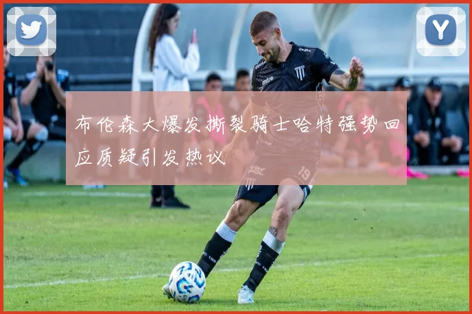 布伦森大爆发撕裂骑士哈特强势回应质疑引发热议
